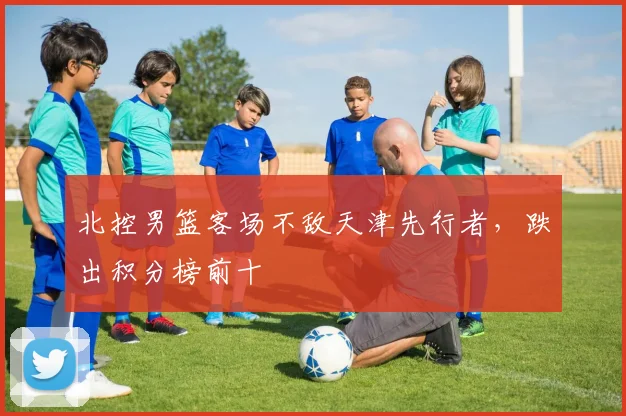 北控男篮客场不敌天津先行者，跌出积分榜前十