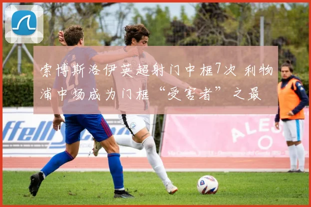 索博斯洛伊英超射门中框7次 利物浦中场成为门框“受害者”之最
