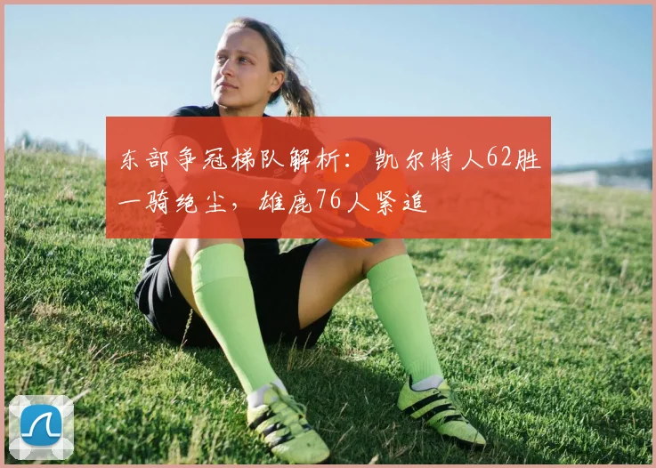 东部争冠梯队解析：凯尔特人62胜一骑绝尘，雄鹿76人紧追