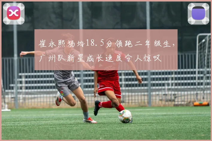 崔永熙场均18.5分领跑二年级生，广州队新星成长速度令人惊叹
