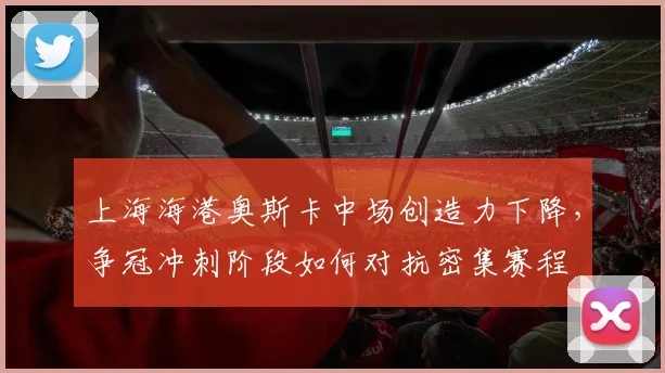 上海海港奥斯卡中场创造力下降，争冠冲刺阶段如何对抗密集赛程